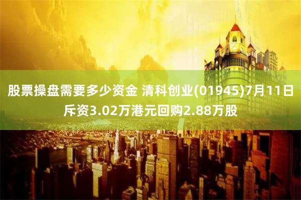 股票操盘需要多少资金 清科创业(01945)7月11日斥资3.02万港元回购2.88万股