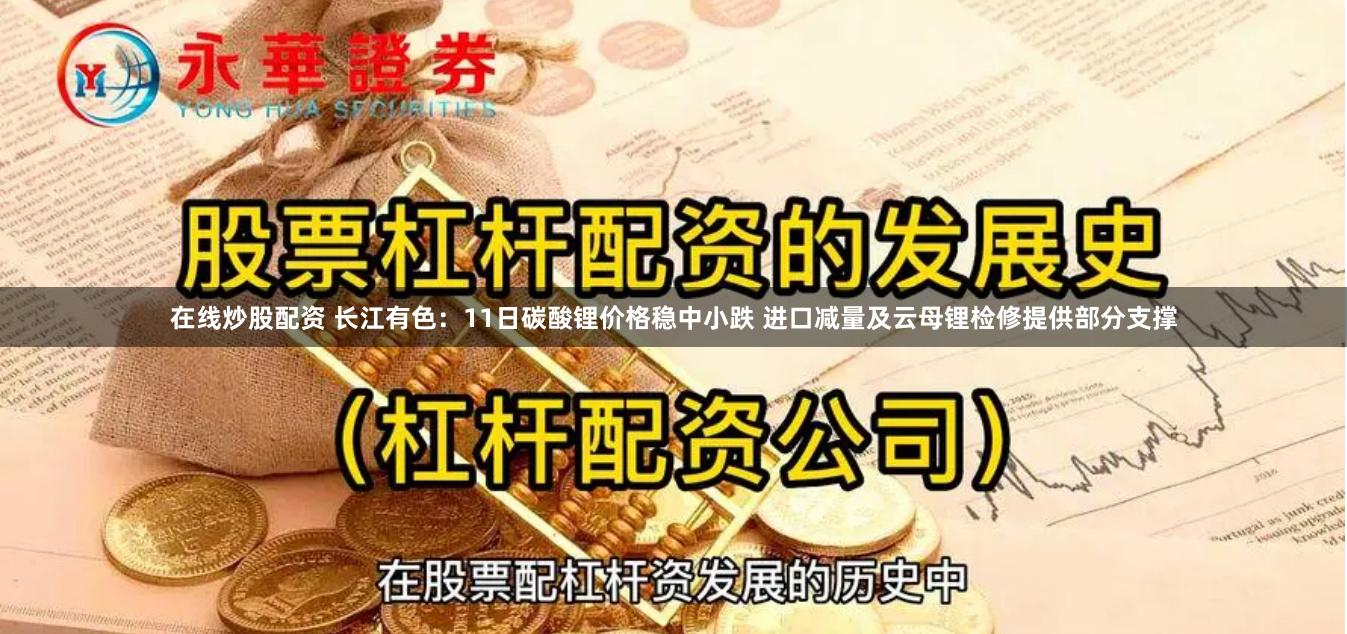 在线炒股配资 长江有色：11日碳酸锂价格稳中小跌 进口减量及云母锂检修提供部分支撑