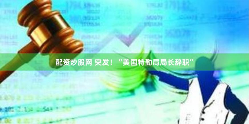 配资炒股网 突发！“美国特勤局局长辞职”