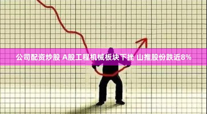 公司配资炒股 A股工程机械板块下挫 山推股份跌近8%