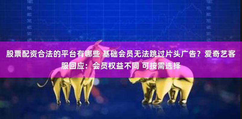 股票配资合法的平台有哪些 基础会员无法跳过片头广告？爱奇艺客服回应：会员权益不同 可按需选择