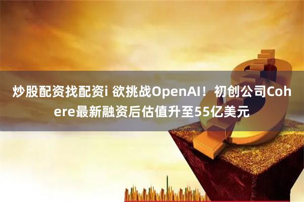 炒股配资找配资i 欲挑战OpenAI！初创公司Cohere最新融资后估值升至55亿美元