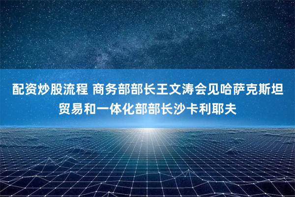 配资炒股流程 商务部部长王文涛会见哈萨克斯坦贸易和一体化部部长沙卡利耶夫