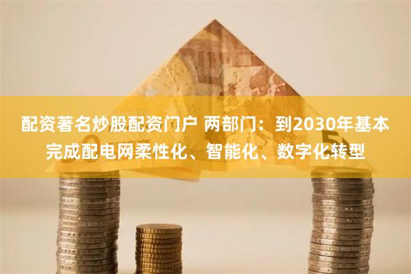 配资著名炒股配资门户 两部门：到2030年基本完成配电网柔性化、智能化、数字化转型