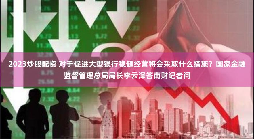 2023炒股配资 对于促进大型银行稳健经营将会采取什么措施？国家金融监督管理总局局长李云泽答南财记者问