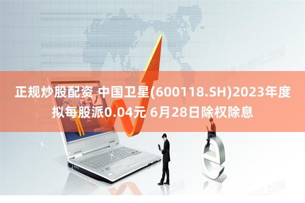 正规炒股配资 中国卫星(600118.SH)2023年度拟每股派0.04元 6月28日除权除息