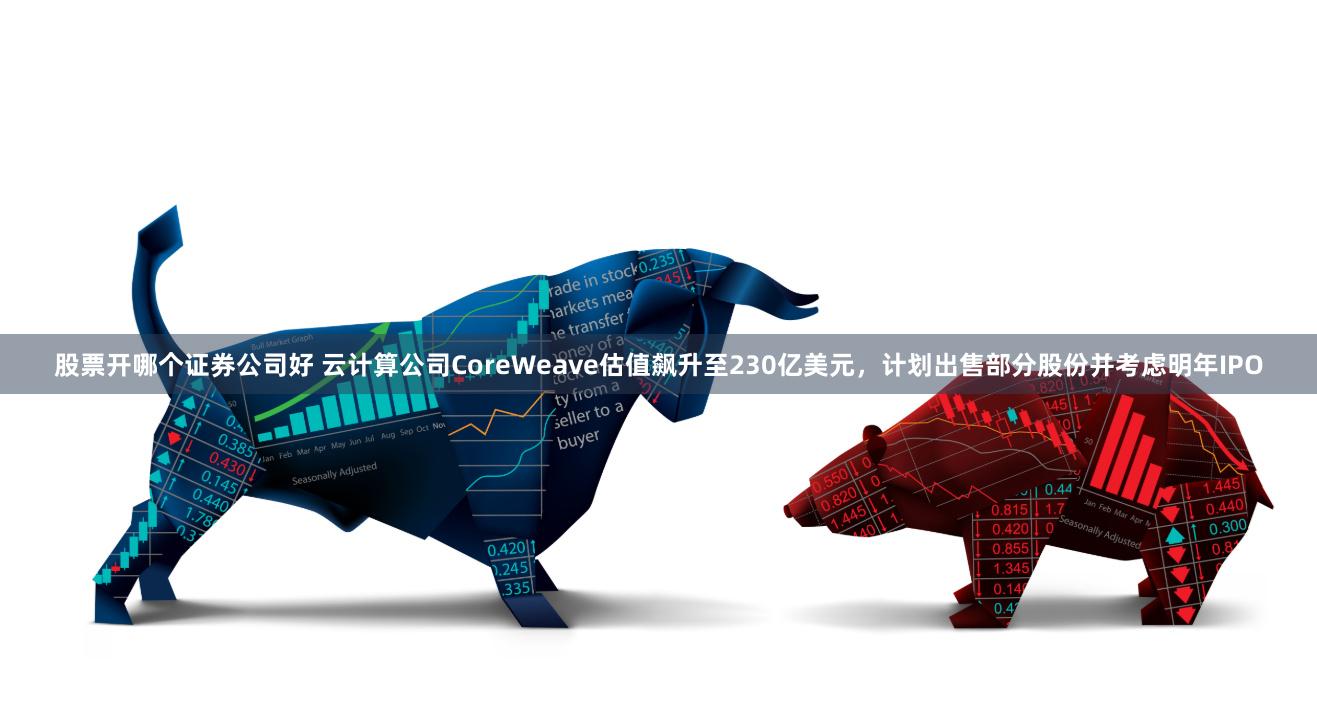 股票开哪个证券公司好 云计算公司CoreWeave估值飙升至230亿美元，计划出售部分股份并考虑明年IPO