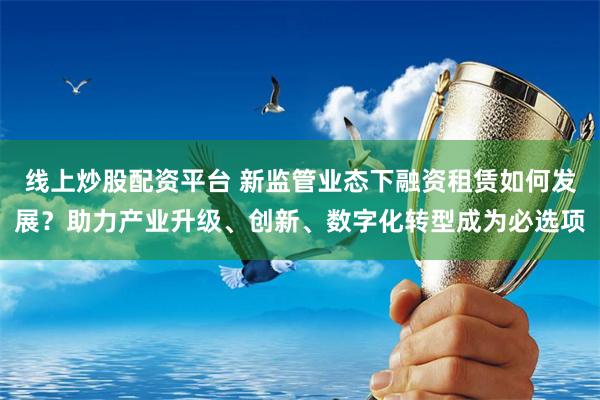 线上炒股配资平台 新监管业态下融资租赁如何发展？助力产业升级、创新、数字化转型成为必选项