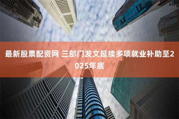 最新股票配资网 三部门发文延续多项就业补助至2025年底