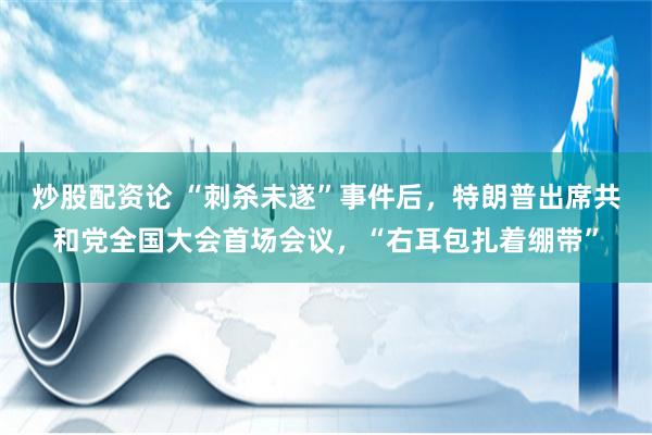 炒股配资论 “刺杀未遂”事件后，特朗普出席共和党全国大会首场会议，“右耳包扎着绷带”