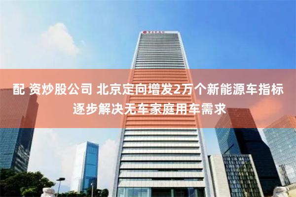 配 资炒股公司 北京定向增发2万个新能源车指标 逐步解决无车家庭用车需求