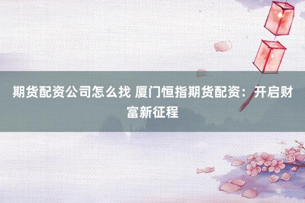 期货配资公司怎么找 厦门恒指期货配资：开启财富新征程