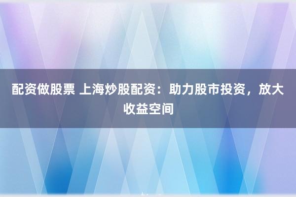 配资做股票 上海炒股配资：助力股市投资，放大收益空间