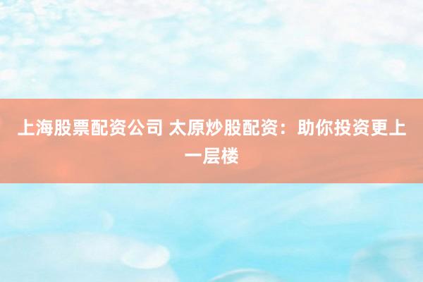 上海股票配资公司 太原炒股配资：助你投资更上一层楼