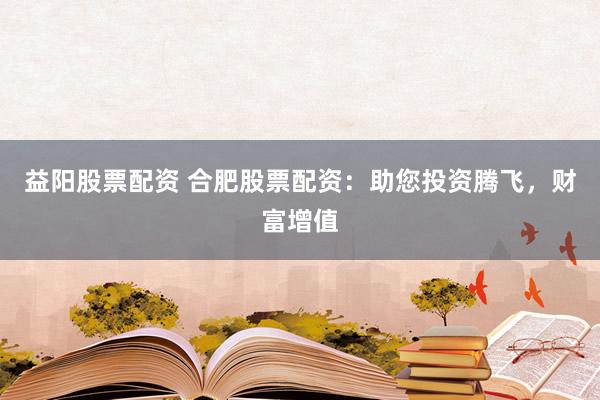 益阳股票配资 合肥股票配资：助您投资腾飞，财富增值