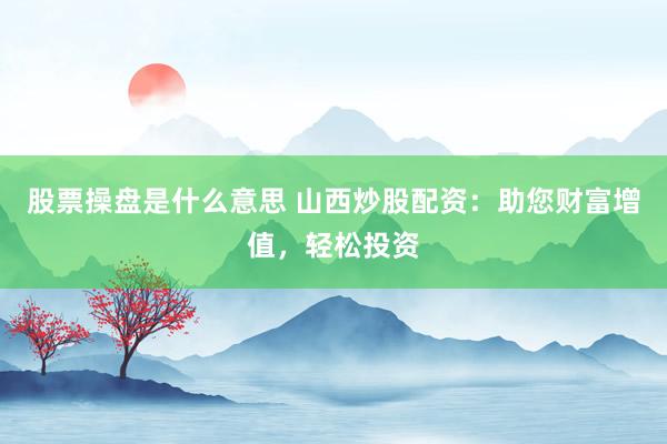 股票操盘是什么意思 山西炒股配资：助您财富增值，轻松投资