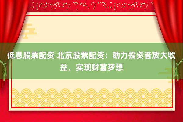 低息股票配资 北京股票配资：助力投资者放大收益，实现财富梦想