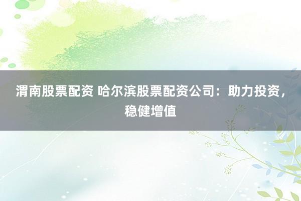 渭南股票配资 哈尔滨股票配资公司：助力投资，稳健增值