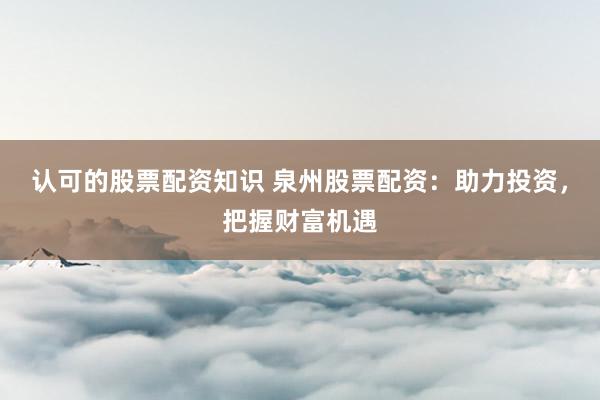 认可的股票配资知识 泉州股票配资：助力投资，把握财富机遇