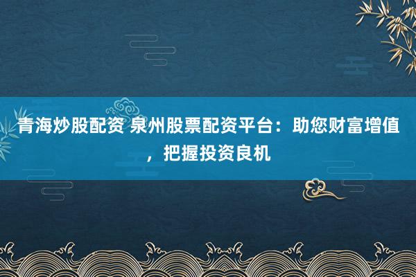 青海炒股配资 泉州股票配资平台：助您财富增值，把握投资良机