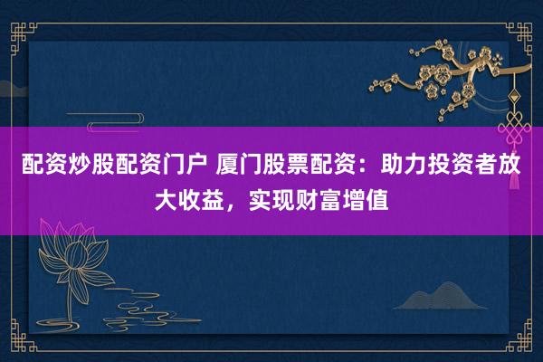 配资炒股配资门户 厦门股票配资：助力投资者放大收益，实现财富增值