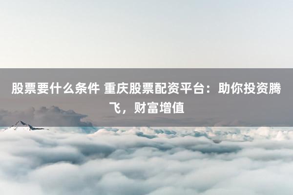 股票要什么条件 重庆股票配资平台：助你投资腾飞，财富增值