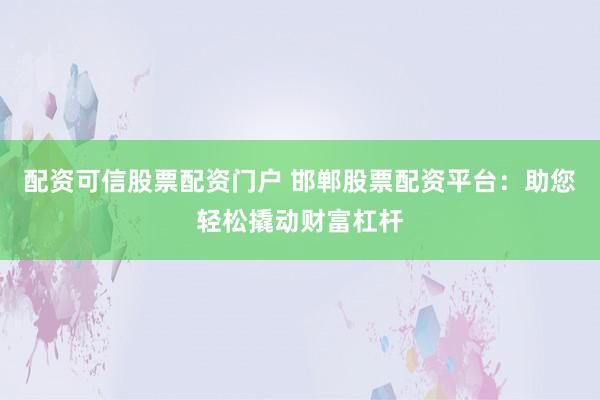 配资可信股票配资门户 邯郸股票配资平台：助您轻松撬动财富杠杆