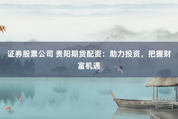 证券股票公司 贵阳期货配资：助力投资，把握财富机遇