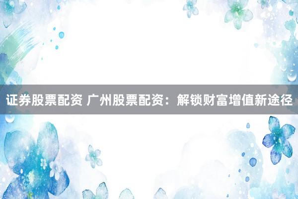 证券股票配资 广州股票配资：解锁财富增值新途径