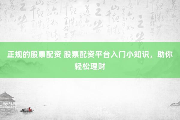 正规的股票配资 股票配资平台入门小知识，助你轻松理财