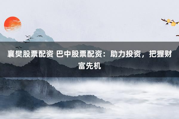 襄樊股票配资 巴中股票配资：助力投资，把握财富先机