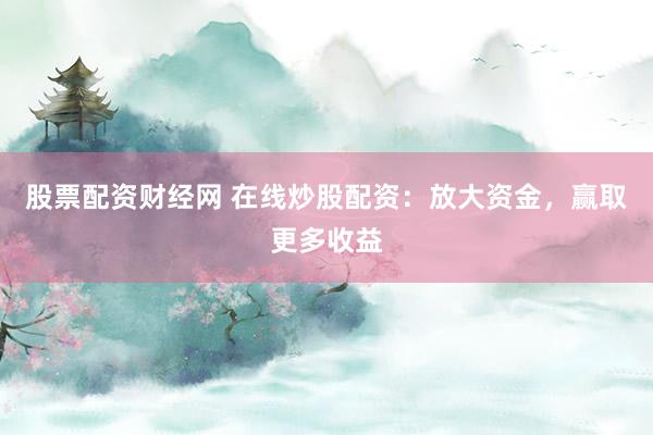 股票配资财经网 在线炒股配资：放大资金，赢取更多收益