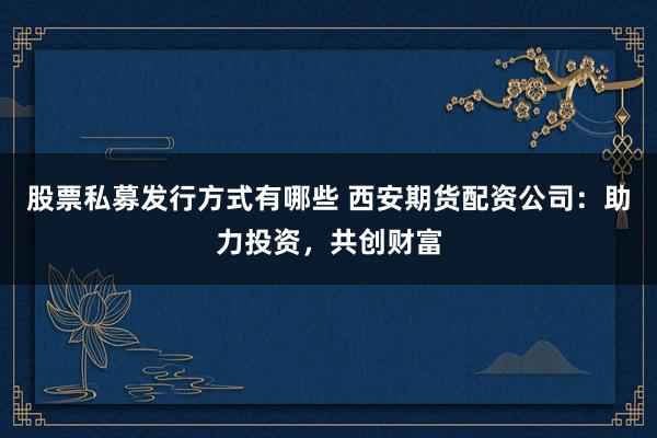 股票私募发行方式有哪些 西安期货配资公司：助力投资，共创财富