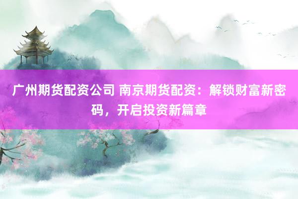 广州期货配资公司 南京期货配资：解锁财富新密码，开启投资新篇章