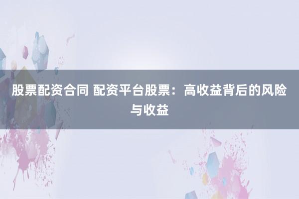 股票配资合同 配资平台股票：高收益背后的风险与收益