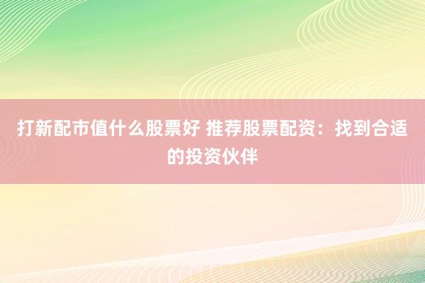 打新配市值什么股票好 推荐股票配资：找到合适的投资伙伴