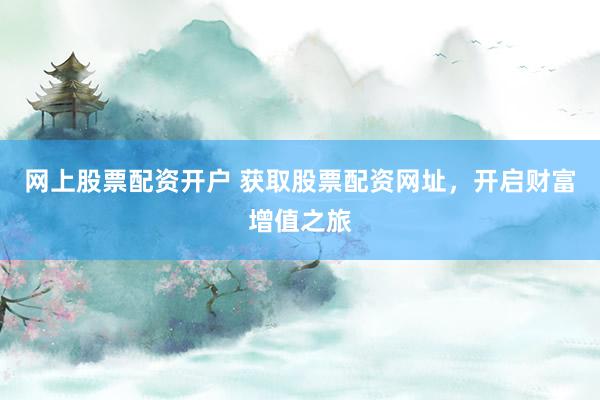 网上股票配资开户 获取股票配资网址，开启财富增值之旅