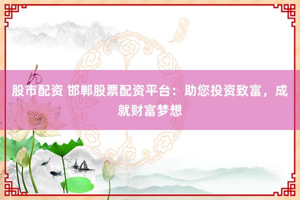 股市配资 邯郸股票配资平台：助您投资致富，成就财富梦想