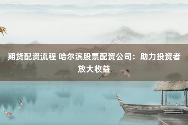 期货配资流程 哈尔滨股票配资公司：助力投资者放大收益