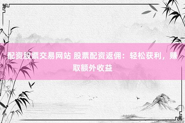 配资股票交易网站 股票配资返佣：轻松获利，赚取额外收益