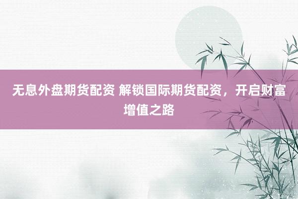 无息外盘期货配资 解锁国际期货配资，开启财富增值之路