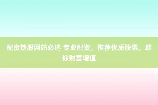 配资炒股网站必选 专业配资，推荐优质股票，助你财富增值