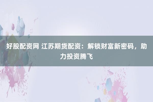 好股配资网 江苏期货配资：解锁财富新密码，助力投资腾飞