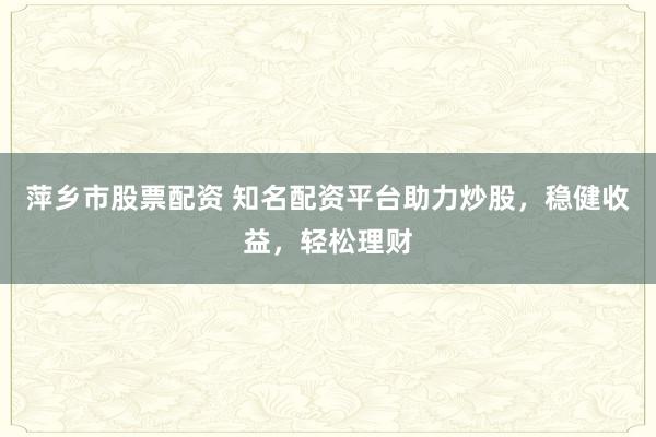 萍乡市股票配资 知名配资平台助力炒股，稳健收益，轻松理财