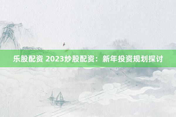 乐股配资 2023炒股配资：新年投资规划探讨