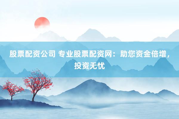 股票配资公司 专业股票配资网：助您资金倍增，投资无忧