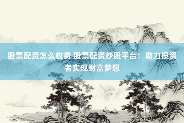 股票配资怎么收费 股票配资炒股平台：助力投资者实现财富梦想