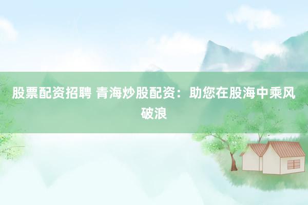 股票配资招聘 青海炒股配资：助您在股海中乘风破浪