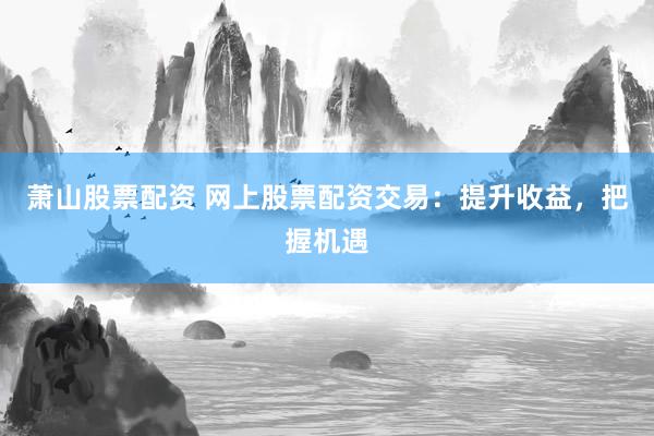 萧山股票配资 网上股票配资交易：提升收益，把握机遇