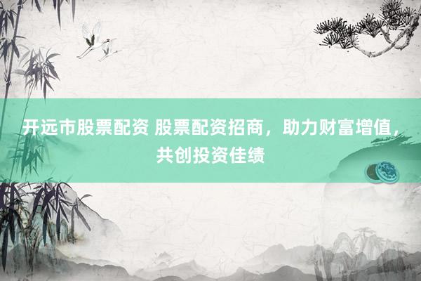 开远市股票配资 股票配资招商，助力财富增值，共创投资佳绩